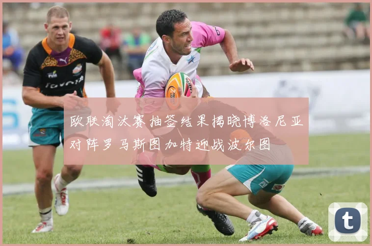 欧联淘汰赛抽签结果揭晓博洛尼亚对阵罗马斯图加特迎战波尔图