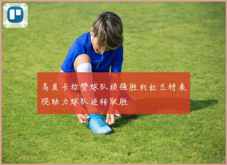 乌度卡称赞球队顽强胜利杜兰特表现助力球队逆转取胜