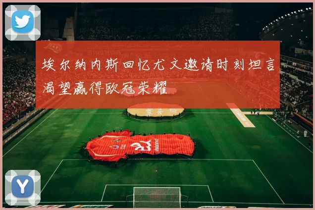 埃尔纳内斯回忆尤文邀请时刻坦言渴望赢得欧冠荣耀