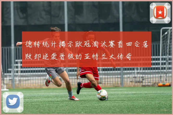 德转统计揭示欧冠淘汰赛首回合落败却逆袭晋级的亚特兰大传奇