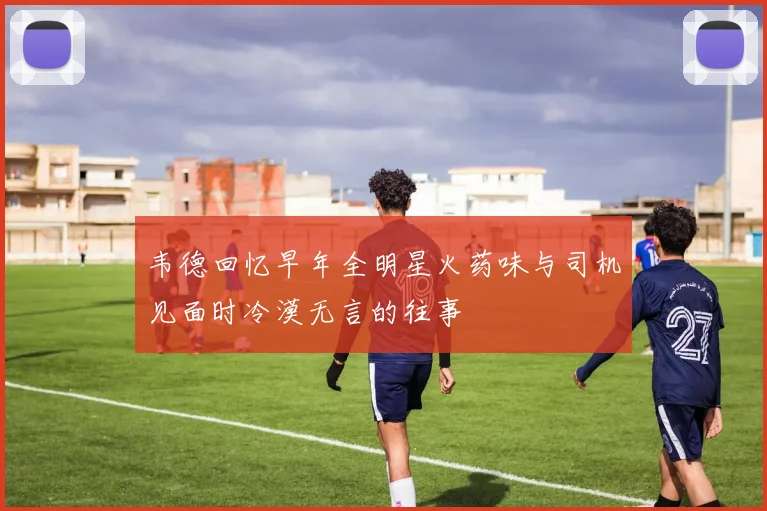 韦德回忆早年全明星火药味与司机见面时冷漠无言的往事