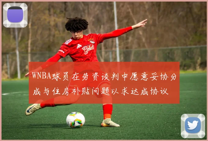 WNBA球员在劳资谈判中愿意妥协分成与住房补贴问题以求达成协议