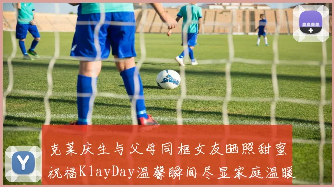 克莱庆生与父母同框女友晒照甜蜜祝福KlayDay温馨瞬间尽显家庭温暖
