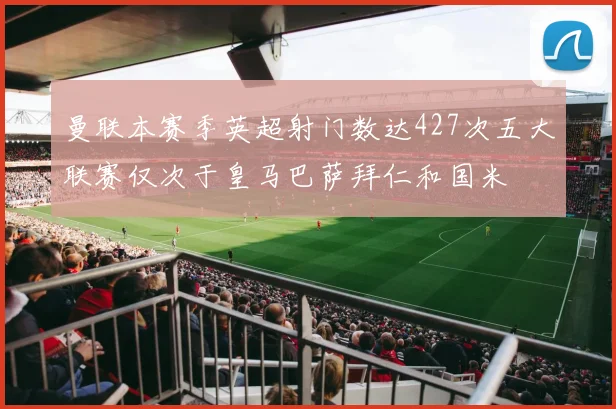 曼联本赛季英超射门数达427次五大联赛仅次于皇马巴萨拜仁和国米