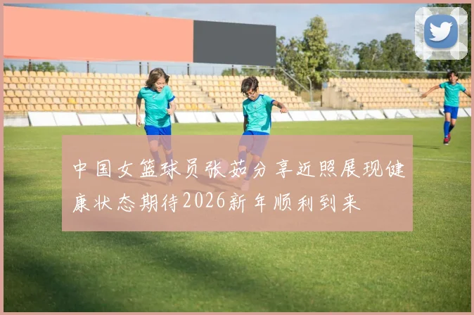 中国女篮球员张茹分享近照展现健康状态期待2026新年顺利到来