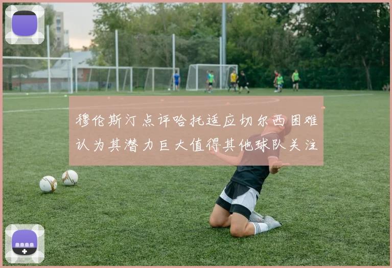 穆伦斯汀点评哈托适应切尔西困难认为其潜力巨大值得其他球队关注