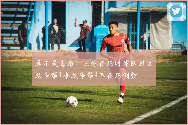 真不是毒瘤！三球在场时球队进攻效率第1净效率第4不在场倒数