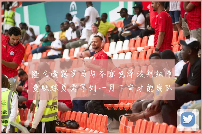 隆戈透露罗马与齐尔克泽谈判细节曼联球员需等到一月下旬才能离队