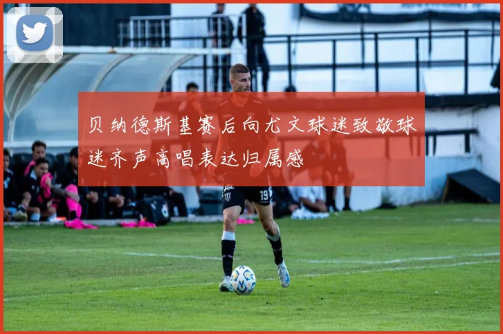 贝纳德斯基赛后向尤文球迷致敬球迷齐声高唱表达归属感