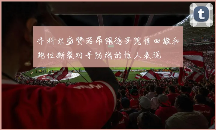 乔科尔盛赞若昂佩德罗凭借回撤和跑位撕裂对手防线的惊人表现