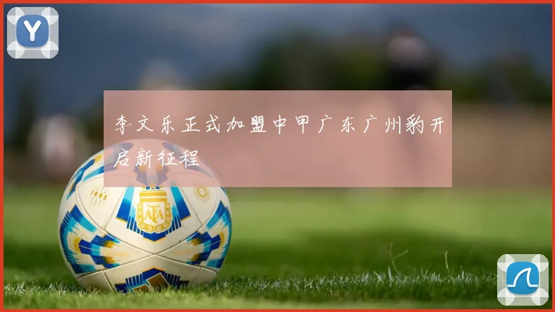 李文乐正式加盟中甲广东广州豹开启新征程