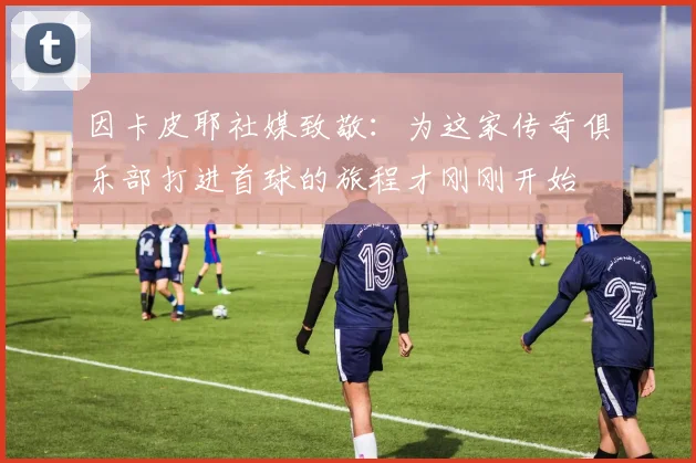 因卡皮耶社媒致敬：为这家传奇俱乐部打进首球的旅程才刚刚开始