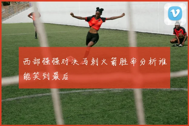 西部强强对决马刺火箭胜率分析谁能笑到最后