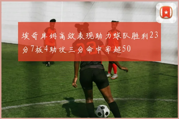 埃奇库姆高效表现助力球队胜利23分7板4助攻三分命中率超50