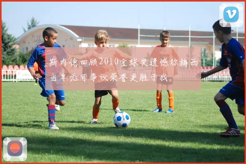 斯内德回顾2010金球奖遗憾称梅西当年无可争议荣誉更胜于我