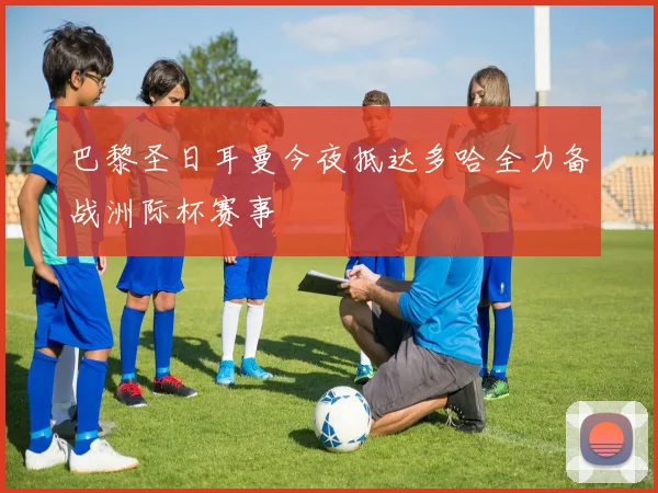 巴黎圣日耳曼今夜抵达多哈全力备战洲际杯赛事