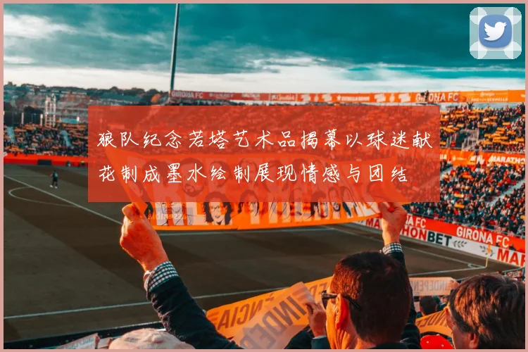 狼队纪念若塔艺术品揭幕以球迷献花制成墨水绘制展现情感与团结