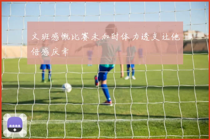 文班感慨比赛未加时体力透支让他倍感庆幸