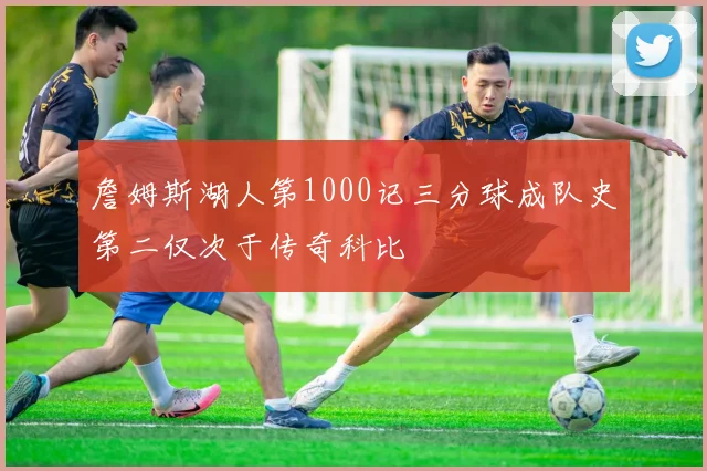 詹姆斯湖人第1000记三分球成队史第二仅次于传奇科比