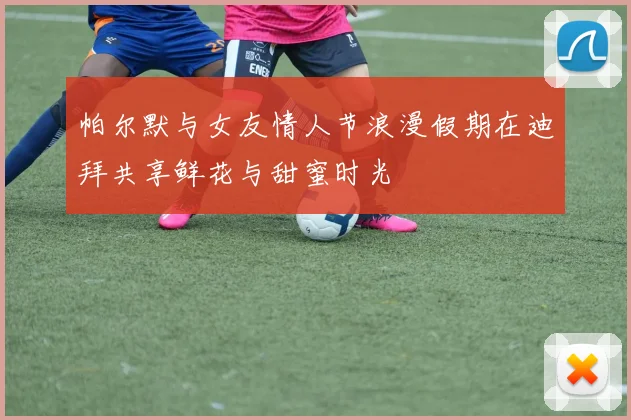 帕尔默与女友情人节浪漫假期在迪拜共享鲜花与甜蜜时光