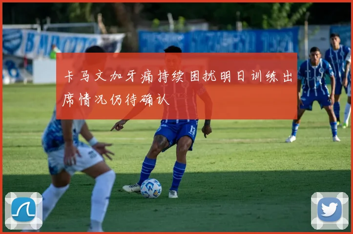 卡马文加牙痛持续困扰明日训练出席情况仍待确认
