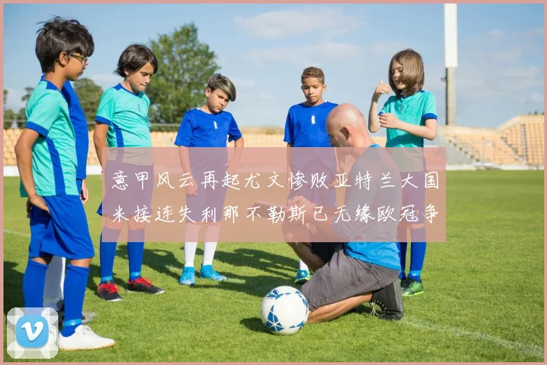 意甲风云再起尤文惨败亚特兰大国米接连失利那不勒斯已无缘欧冠争夺