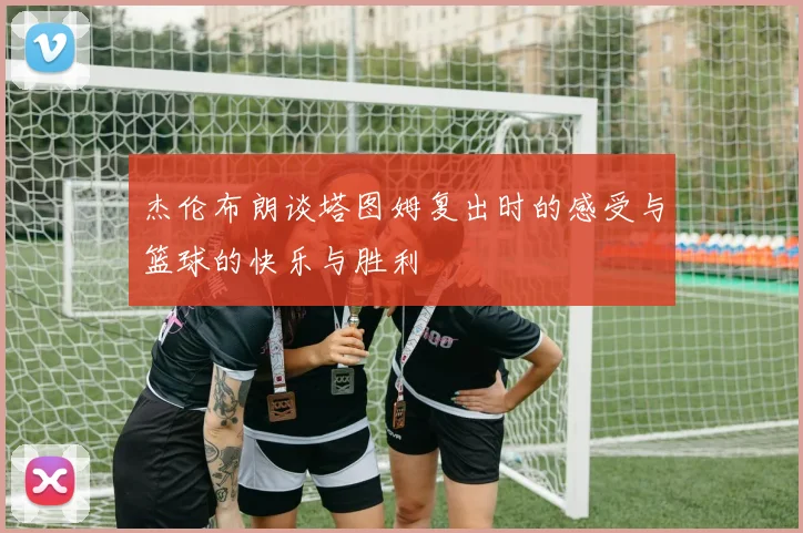 杰伦布朗谈塔图姆复出时的感受与篮球的快乐与胜利