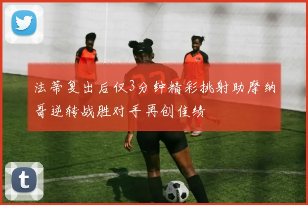 法蒂复出后仅3分钟精彩挑射助摩纳哥逆转战胜对手再创佳绩