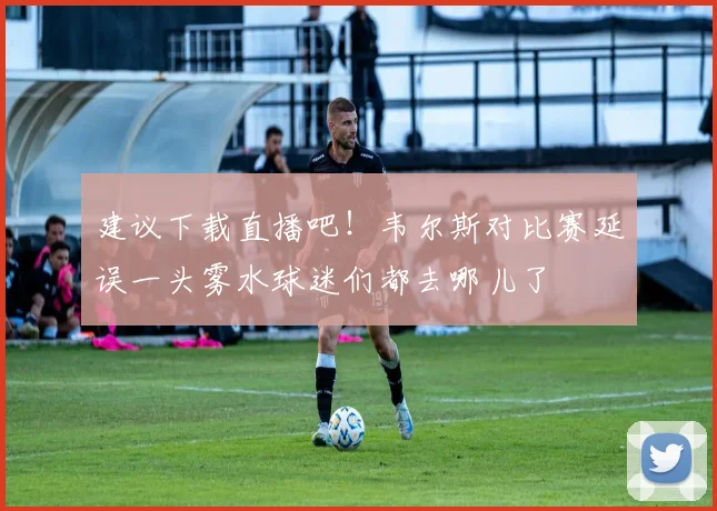 建议下载直播吧！韦尔斯对比赛延误一头雾水球迷们都去哪儿了