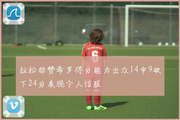 拉松称赞希罗得分能力出众14中9砍下24分表现令人信服