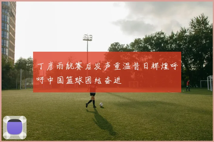 丁彦雨航赛后发声重温昔日辉煌呼吁中国篮球团结奋进