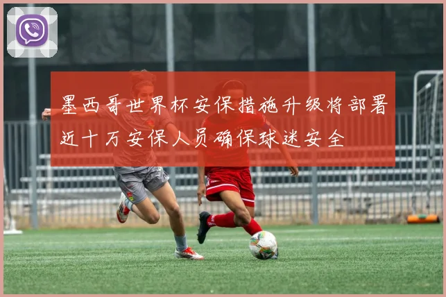 墨西哥世界杯安保措施升级将部署近十万安保人员确保球迷安全